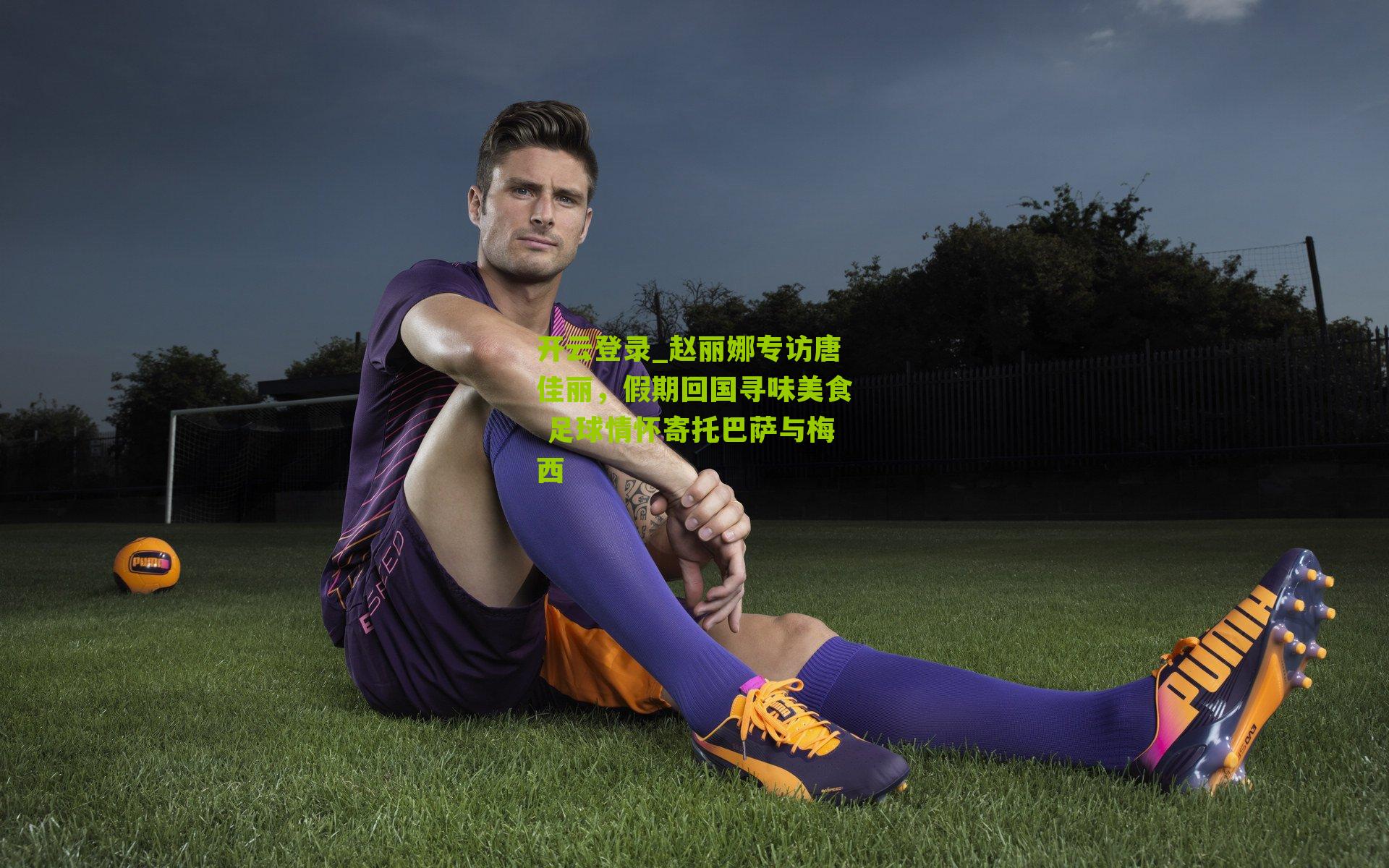 开云登录_赵丽娜专访唐佳丽，假期回国寻味美食 足球情怀寄托巴萨与梅西